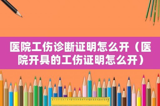 醫(yī)院工傷診斷證明怎么開(kāi)（醫(yī)院開(kāi)具的工傷證明怎么開(kāi)）
