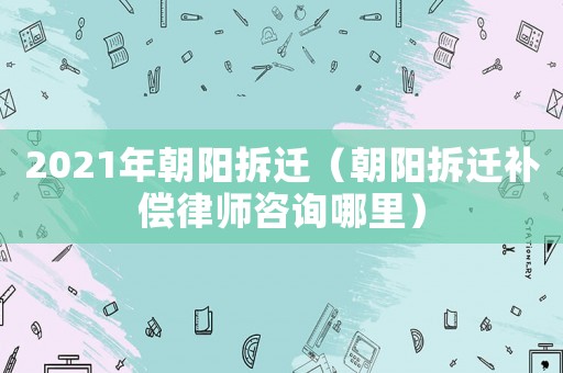 2021年朝陽拆遷（朝陽拆遷補償律師咨詢哪里）
