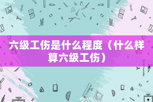 六級(jí)工傷是什么程度（什么樣算六級(jí)工傷）