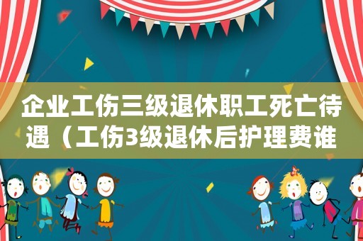 企業(yè)工傷三級(jí)退休職工死亡待遇（工傷3級(jí)退休后護(hù)理費(fèi)誰(shuí)付）