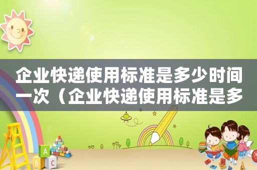 企業快遞使用標準是多少時間一次（企業快遞使用標準是多少時間）