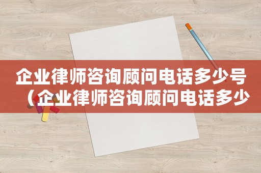 企業律師咨詢顧問電話多少號（企業律師咨詢顧問電話多少）