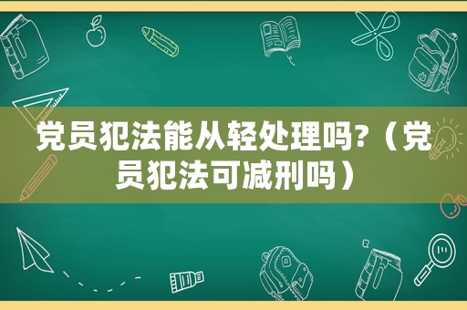 黨員犯法能從輕處理嗎?（黨員犯法可減刑嗎）