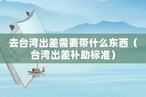 去臺灣出差需要帶什么東西（臺灣出差補助標準）