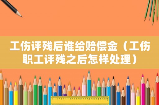 工傷評殘后誰給賠償金（工傷職工評殘之后怎樣處理）