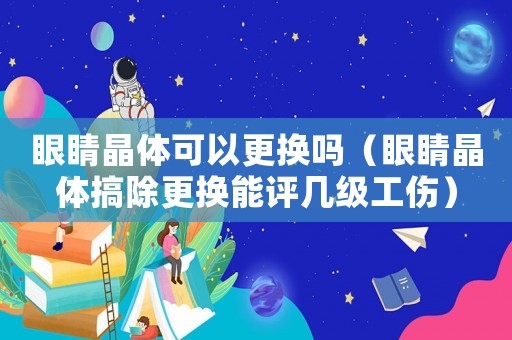 眼睛晶體可以更換嗎（眼睛晶體搞除更換能評幾級工傷）