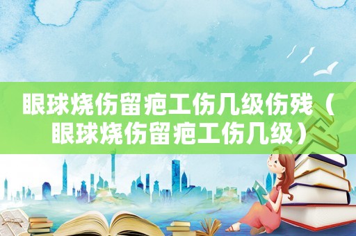眼球燒傷留疤工傷幾級傷殘（眼球燒傷留疤工傷幾級）