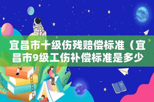 宜昌市十級傷殘賠償標準（宜昌市9級工傷補償標準是多少錢）