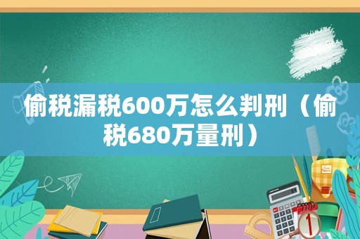 偷稅漏稅600萬怎么判刑（偷稅680萬量刑）