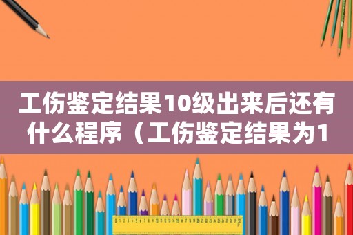 工傷鑒定結果10級出來后還有什么程序（工傷鑒定結果為10級后續怎么辦）