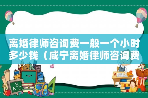 離婚律師咨詢費一般一個小時多少錢（咸寧離婚律師咨詢費多少）
