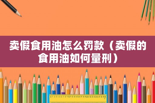 賣假食用油怎么罰款（賣假的食用油如何量刑）