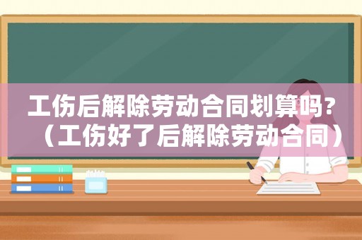 工傷后解除勞動合同劃算嗎?（工傷好了后解除勞動合同）
