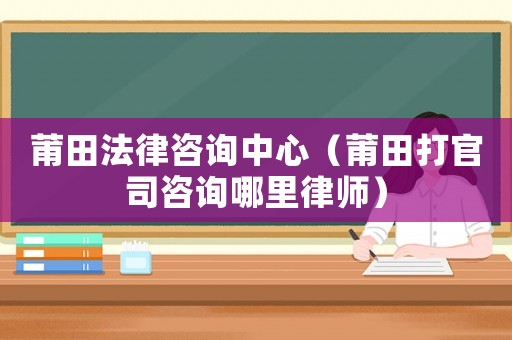 莆田法律咨詢中心（莆田打官司咨詢哪里律師）