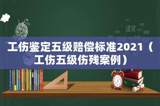 工傷鑒定五級賠償標準2021（工傷五級傷殘案例）