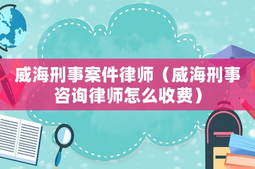 威海刑事案件律師（威海刑事咨詢律師怎么收費）
