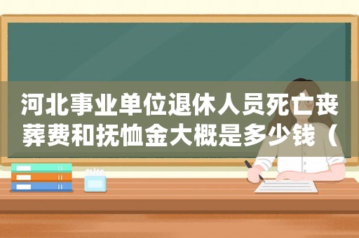 河北事業(yè)單位退休人員死亡喪葬費(fèi)和撫恤金大概是多少錢（河北事業(yè)單位死亡撫恤標(biāo)準(zhǔn)2015）