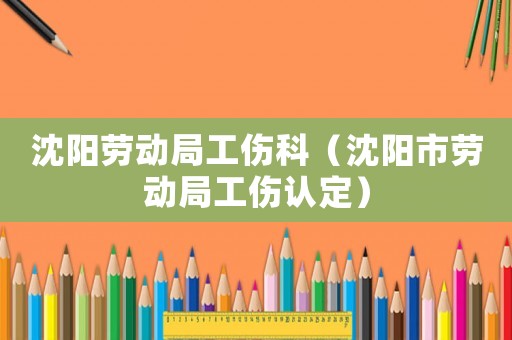 沈陽勞動局工傷科（沈陽市勞動局工傷認定）