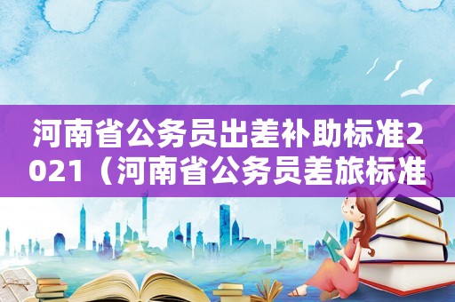 河南省公務員出差補助標準2021（河南省公務員差旅標準）