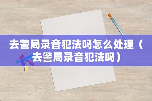 去警局錄音犯法嗎怎么處理（去警局錄音犯法嗎）