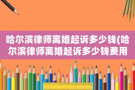 哈爾濱律師離婚起訴多少錢(哈爾濱律師離婚起訴多少錢費用)