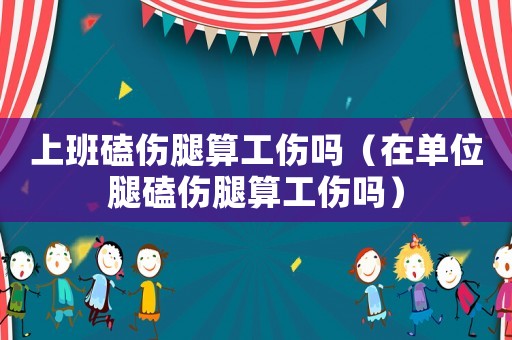 上班磕傷腿算工傷嗎（在單位腿磕傷腿算工傷嗎）
