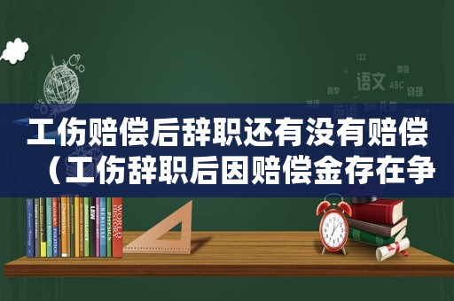 工傷賠償后辭職還有沒(méi)有賠償（工傷辭職后因賠償金存在爭(zhēng)議怎么辦）