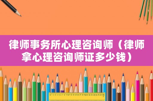 律師事務所心理咨詢師（律師拿心理咨詢師證多少錢）