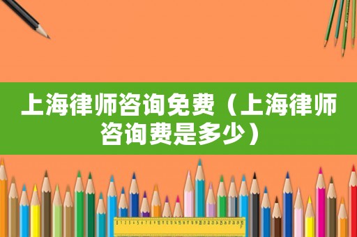 上海律師咨詢免費（上海律師咨詢費是多少）