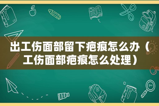 出工傷面部留下疤痕怎么辦（工傷面部疤痕怎么處理）