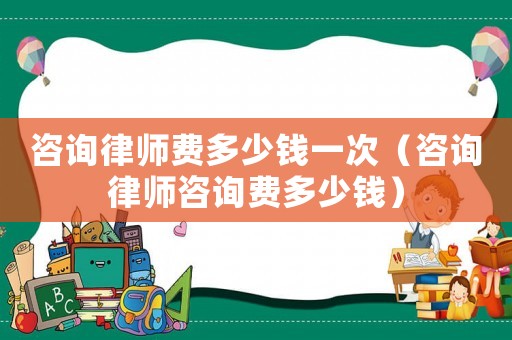 咨詢律師費(fèi)多少錢一次（咨詢律師咨詢費(fèi)多少錢）