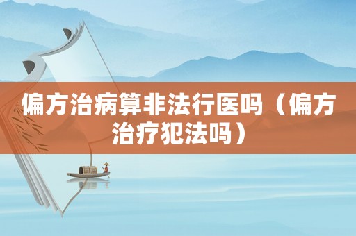 偏方治病算非法行醫(yī)嗎（偏方治療犯法嗎）
