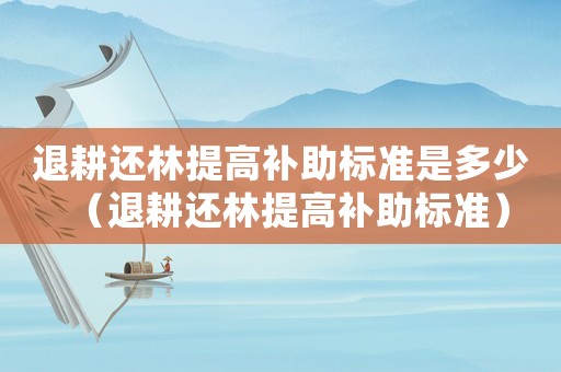 退耕還林提高補助標準是多少（退耕還林提高補助標準）