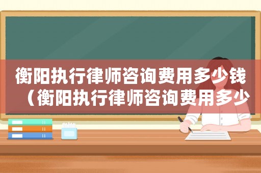 衡陽執行律師咨詢費用多少錢（衡陽執行律師咨詢費用多少）
