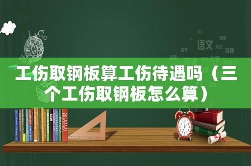 工傷取鋼板算工傷待遇嗎（三個工傷取鋼板怎么算）