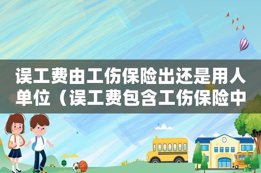 誤工費由工傷保險出還是用人單位（誤工費包含工傷保險中嗎）