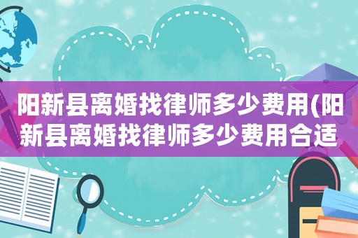 陽新縣離婚找律師多少費用(陽新縣離婚找律師多少費用合適)