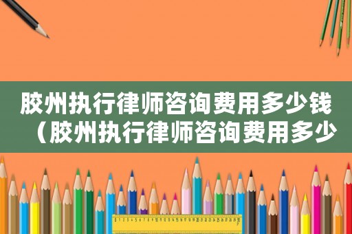 膠州執(zhí)行律師咨詢費用多少錢（膠州執(zhí)行律師咨詢費用多少）