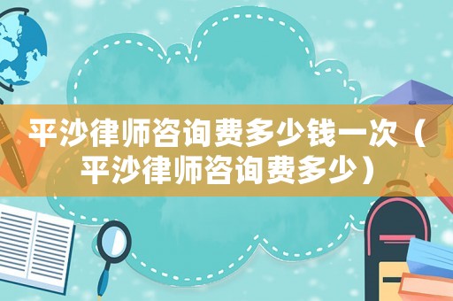 平沙律師咨詢費多少錢一次（平沙律師咨詢費多少）