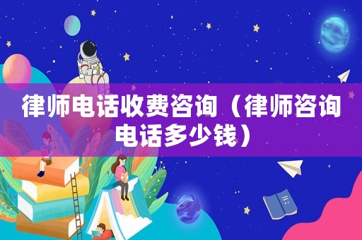 律師電話收費咨詢（律師咨詢電話多少錢）
