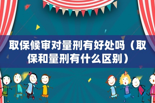 取保候審對量刑有好處嗎（取保和量刑有什么區別）