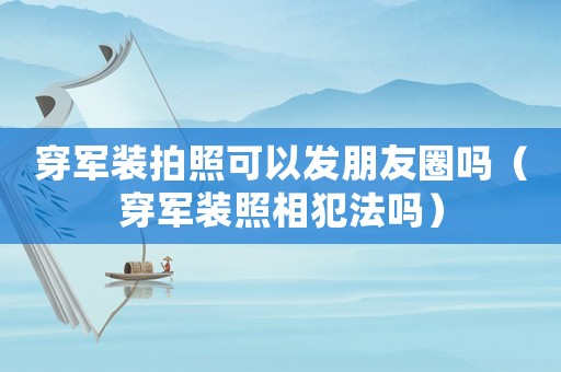 穿軍裝拍照可以發朋友圈嗎（穿軍裝照相犯法嗎）