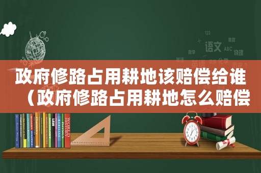政府修路占用耕地該賠償給誰（政府修路占用耕地怎么賠償標準）
