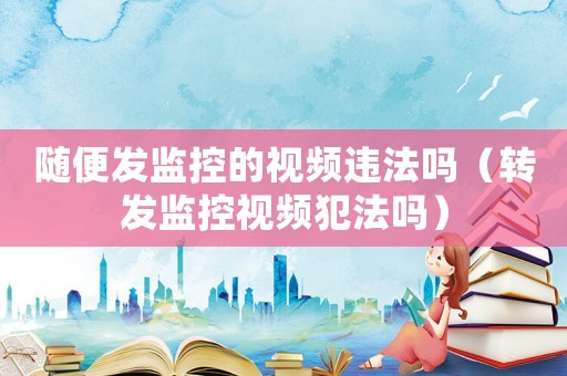 隨便發(fā)監(jiān)控的視頻違法嗎（轉(zhuǎn)發(fā)監(jiān)控視頻犯法嗎）