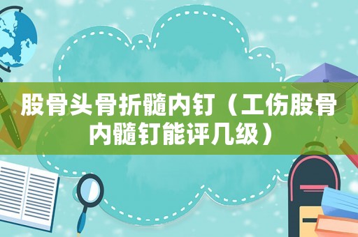 股骨頭骨折髓內釘（工傷股骨內髓釘能評幾級）