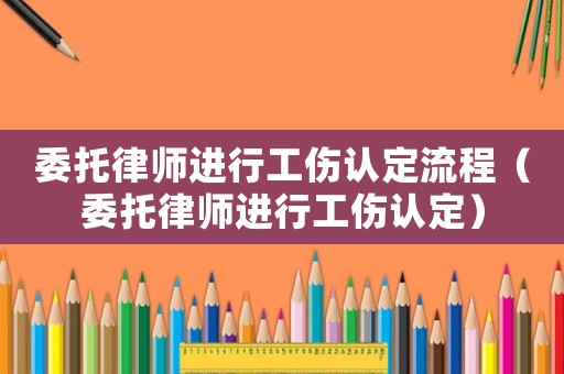 委托律師進行工傷認定流程（委托律師進行工傷認定）