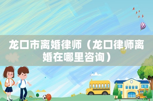 龍口市離婚律師（龍口律師離婚在哪里咨詢）