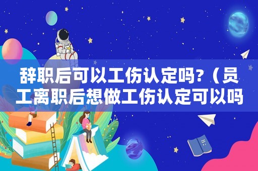 辭職后可以工傷認定嗎?（員工離職后想做工傷認定可以嗎）