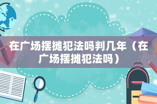 在廣場擺攤犯法嗎判幾年（在廣場擺攤犯法嗎）