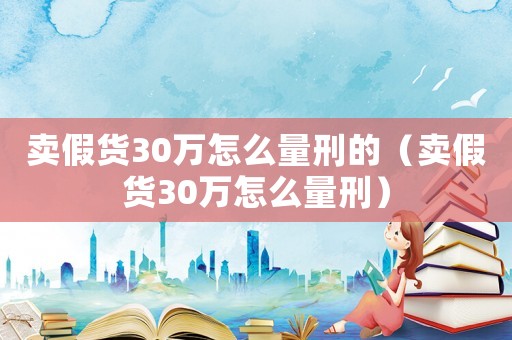 賣假貨30萬怎么量刑的（賣假貨30萬怎么量刑）